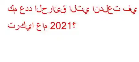 كم عدد الحرائق التي اندلعت في تركيا عام 2021؟